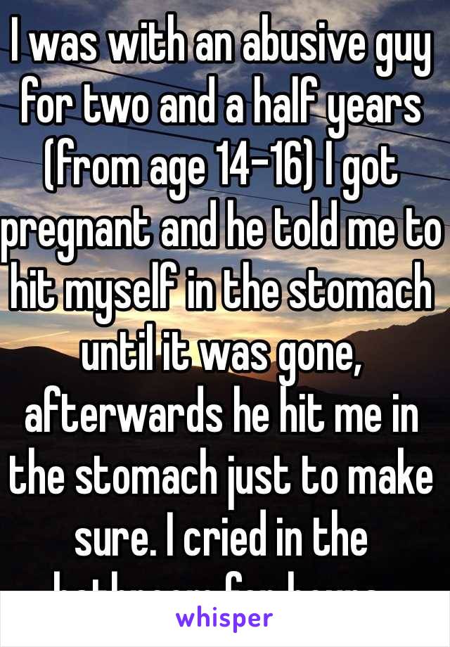 I was with an abusive guy for two and a half years (from age 14-16) I got pregnant and he told me to hit myself in the stomach until it was gone, afterwards he hit me in the stomach just to make sure. I cried in the bathroom for hours. 