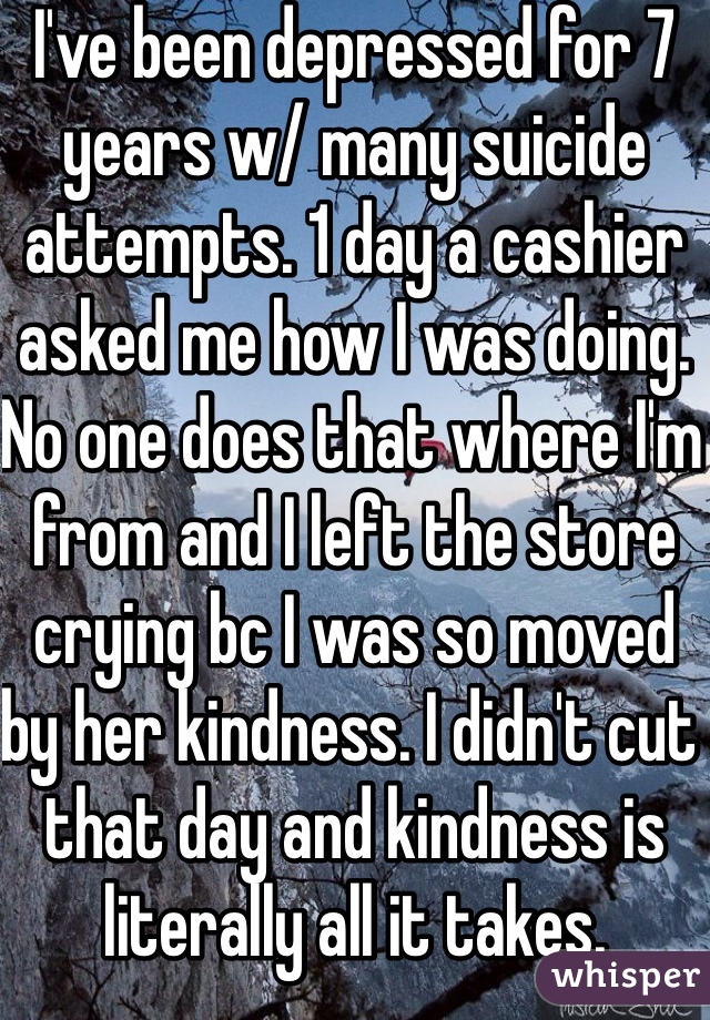I've been depressed for 7 years w/ many suicide attempts. 1 day a cashier asked me how I was doing. No one does that where I'm from and I left the store crying bc I was so moved by her kindness. I didn't cut that day and kindness is literally all it takes. 