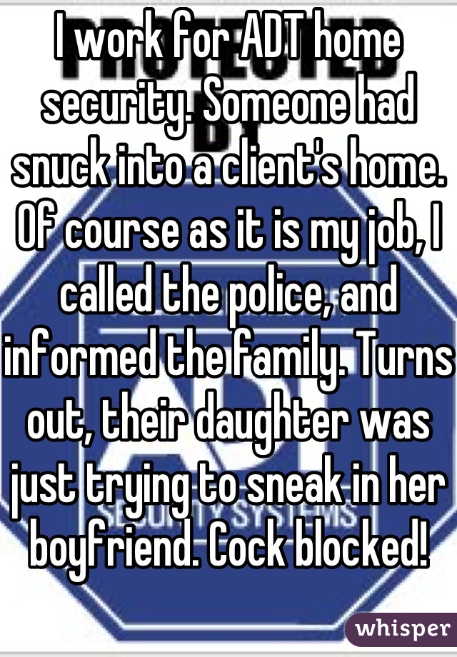 I work for ADT home security. Someone had snuck into a client's home. Of course as it is my job, I called the police, and informed the family. Turns out, their daughter was just trying to sneak in her boyfriend. Cock blocked!