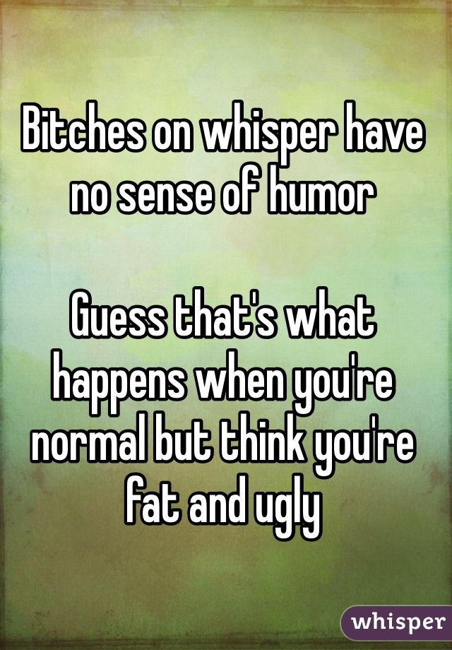 Bitches on whisper have no sense of humor

Guess that's what happens when you're normal but think you're fat and ugly