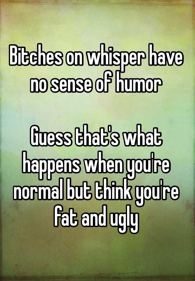 Bitches on whisper have no sense of humor

Guess that's what happens when you're normal but think you're fat and ugly