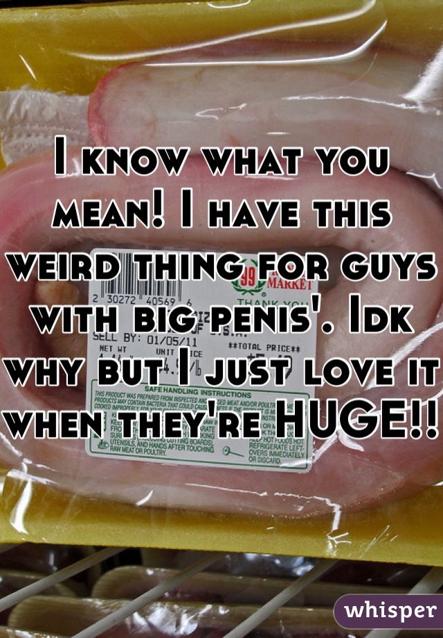 I know what you mean! I have this weird thing for guys with big penis'. Idk why but I just love it when they're HUGE!!