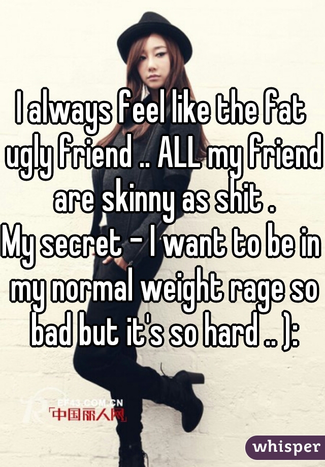 I always feel like the fat ugly friend .. ALL my friend are skinny as shit .

My secret - I want to be in my normal weight rage so bad but it's so hard .. ):