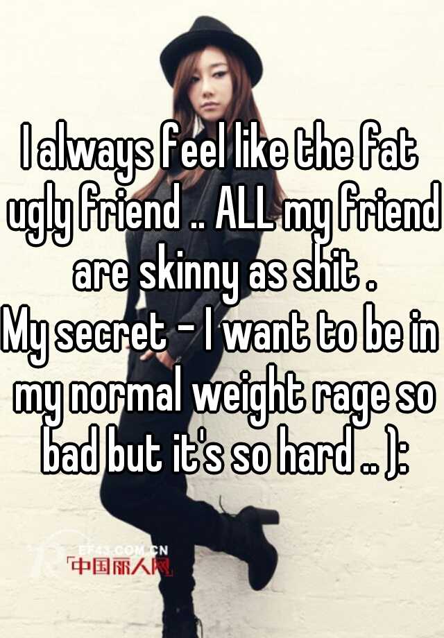 I always feel like the fat ugly friend .. ALL my friend are skinny as shit .

My secret - I want to be in my normal weight rage so bad but it's so hard .. ):