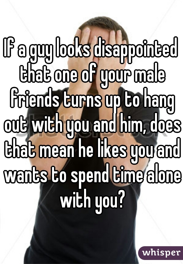 If a guy looks disappointed that one of your male friends turns up to hang out with you and him, does that mean he likes you and wants to spend time alone with you?
