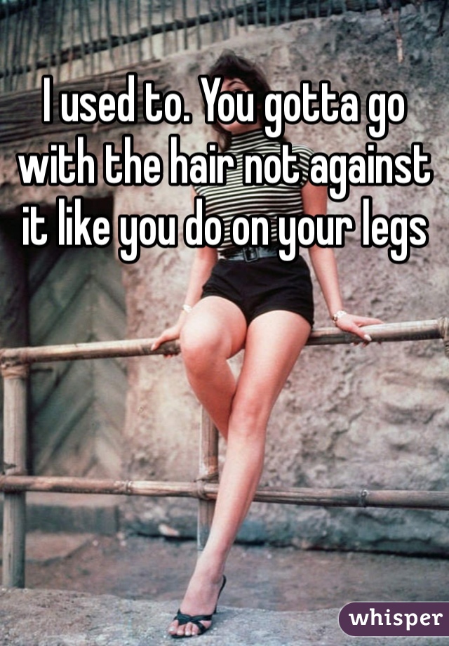 I used to. You gotta go with the hair not against it like you do on your legs