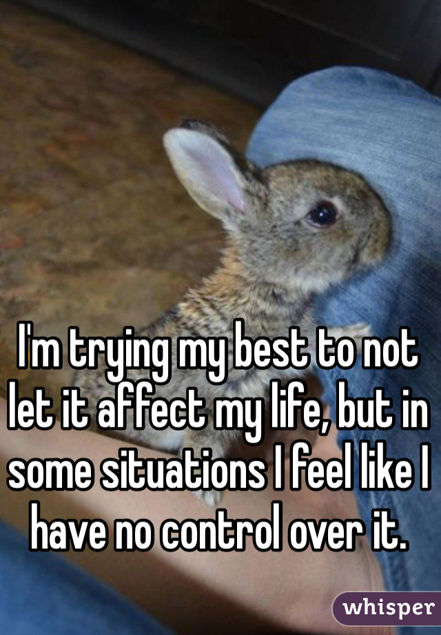 I'm trying my best to not let it affect my life, but in some situations I feel like I have no control over it.