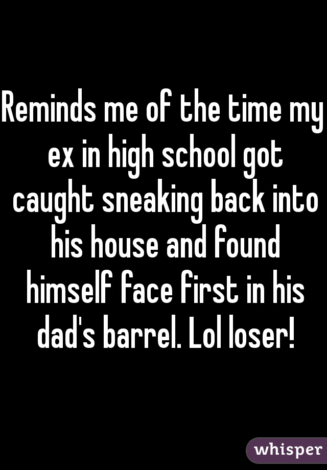 Reminds me of the time my ex in high school got caught sneaking back into his house and found himself face first in his dad's barrel. Lol loser!