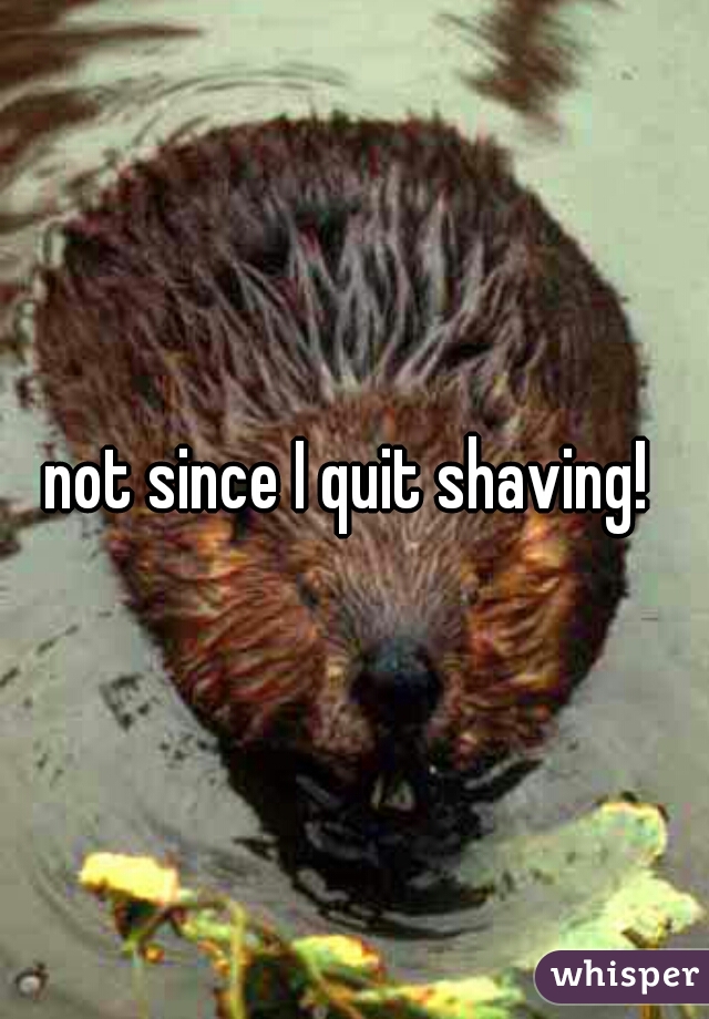 not since I quit shaving! 