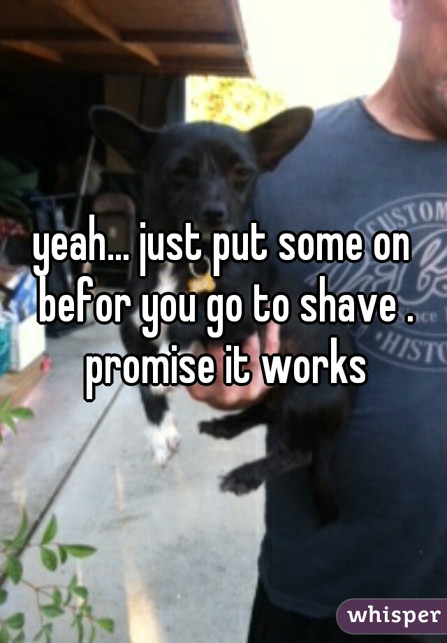 yeah... just put some on befor you go to shave . promise it works