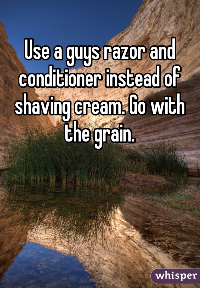 Use a guys razor and conditioner instead of shaving cream. Go with the grain. 