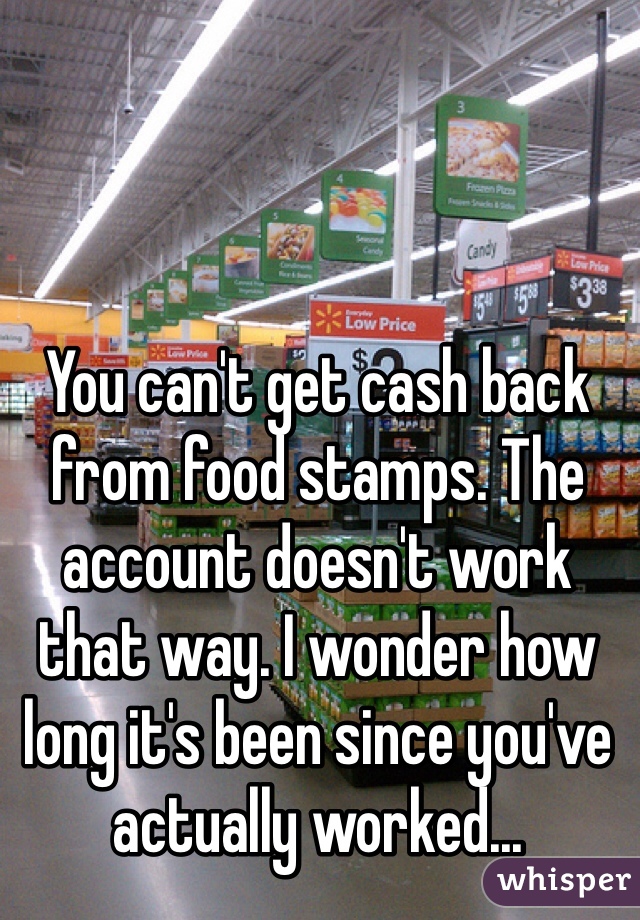You can't get cash back from food stamps. The account doesn't work that way. I wonder how long it's been since you've actually worked...