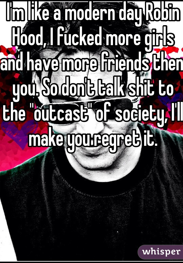 I'm like a modern day Robin Hood, I fucked more girls and have more friends then you. So don't talk shit to the "outcast" of society, I'll make you regret it. 