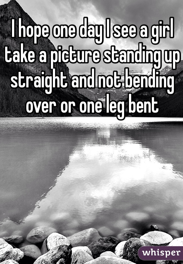 I hope one day I see a girl take a picture standing up straight and not bending over or one leg bent 