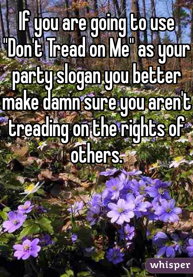 If you are going to use "Don't Tread on Me" as your party slogan you better make damn sure you aren't treading on the rights of others.