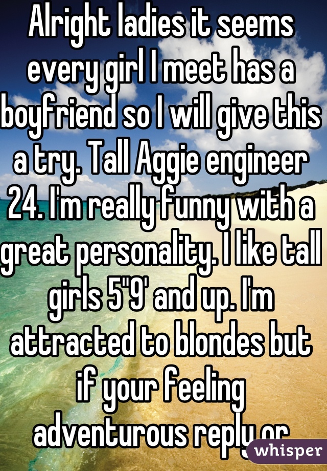 Alright ladies it seems every girl I meet has a boyfriend so I will give this a try. Tall Aggie engineer 24. I'm really funny with a great personality. I like tall girls 5"9' and up. I'm attracted to blondes but if your feeling adventurous reply or message me. 