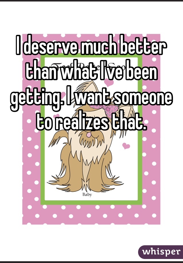 I deserve much better than what I've been getting. I want someone to realizes that.
