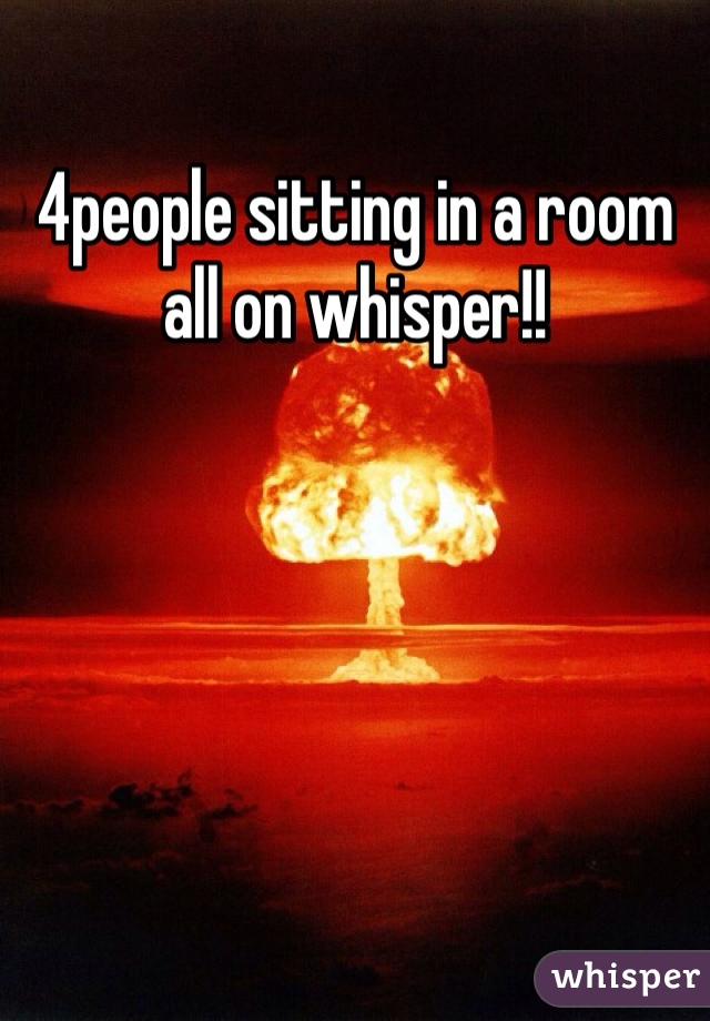 4people sitting in a room all on whisper!!
