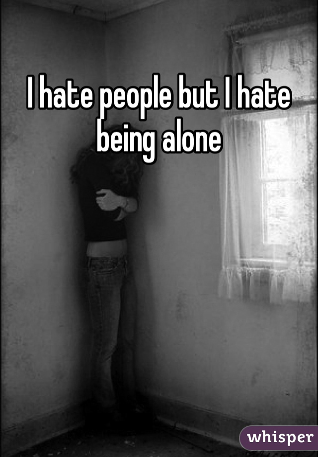I hate people but I hate being alone 