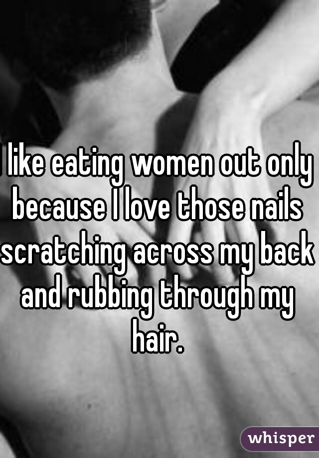 I like eating women out only because I love those nails scratching across my back and rubbing through my hair.