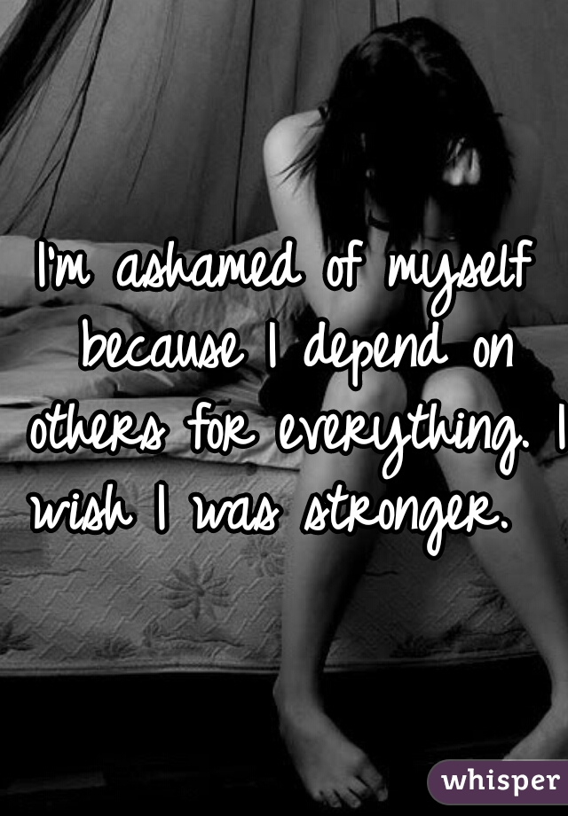I'm ashamed of myself because I depend on others for everything. I wish I was stronger.  