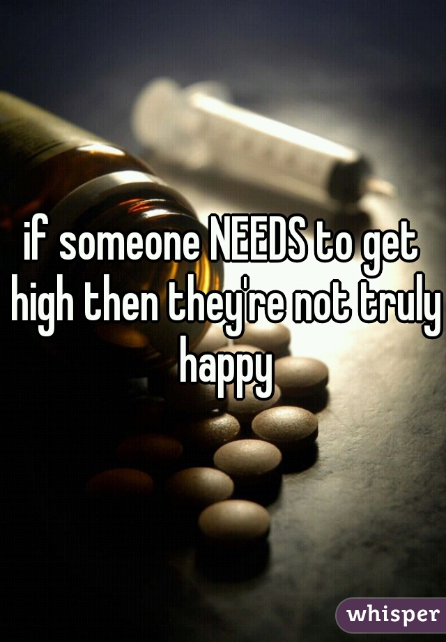 if someone NEEDS to get high then they're not truly happy