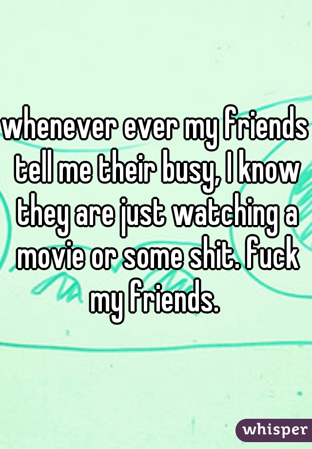 whenever ever my friends tell me their busy, I know they are just watching a movie or some shit. fuck my friends. 