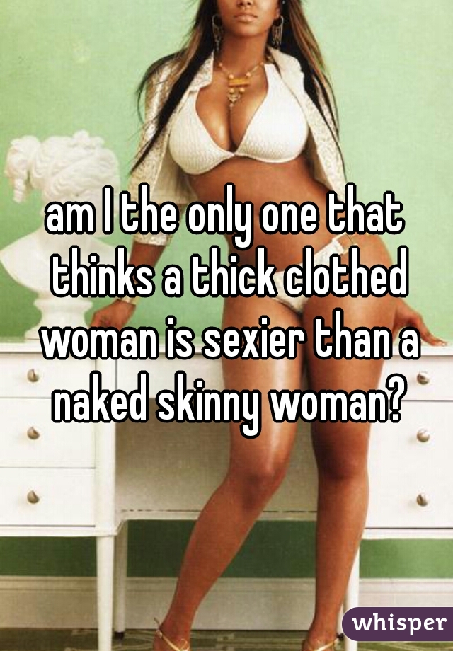 am I the only one that thinks a thick clothed woman is sexier than a naked skinny woman?