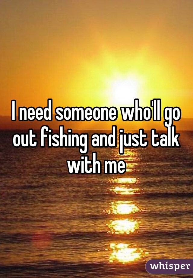 I need someone who'll go out fishing and just talk with me