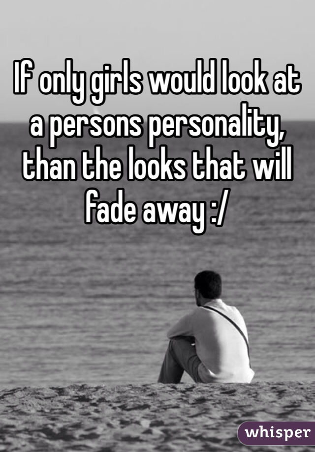If only girls would look at a persons personality, than the looks that will fade away :/