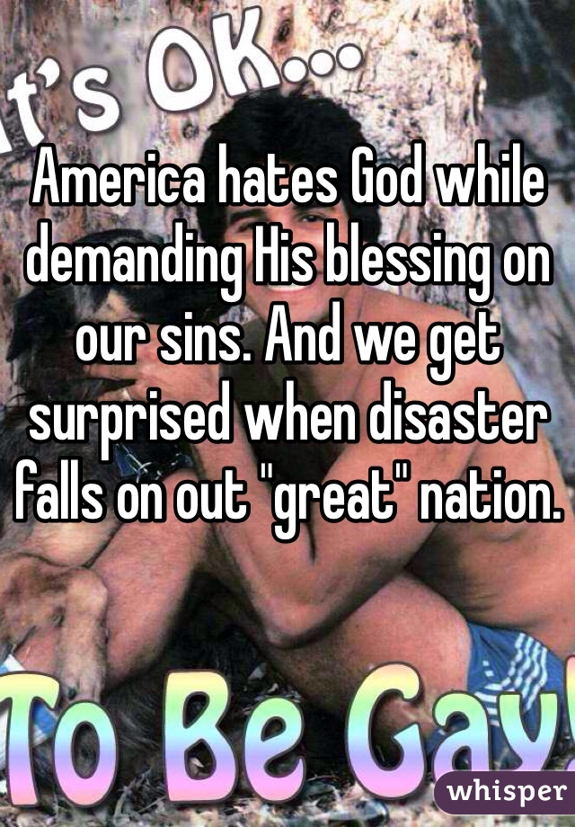 America hates God while demanding His blessing on our sins. And we get surprised when disaster falls on out "great" nation. 