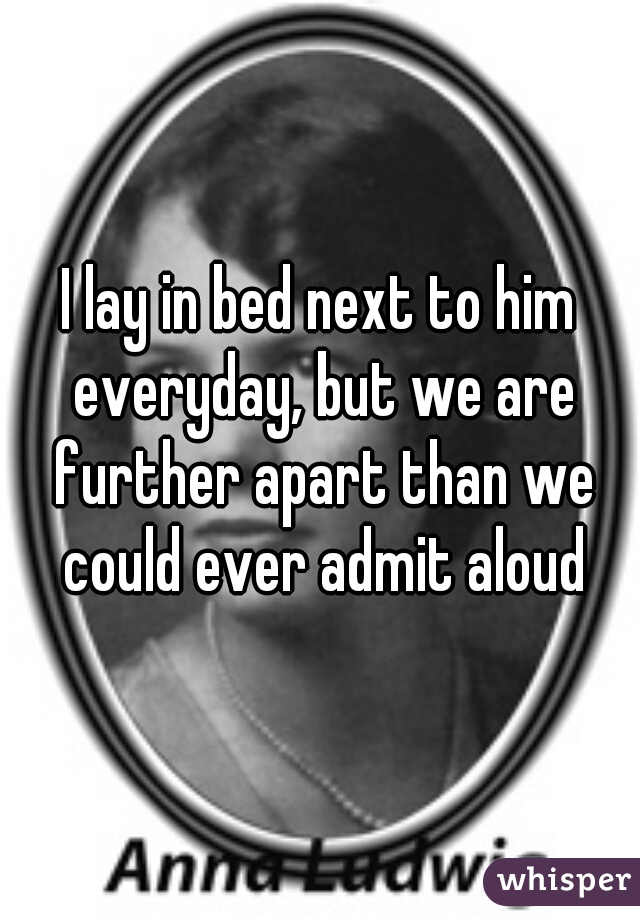I lay in bed next to him everyday, but we are further apart than we could ever admit aloud