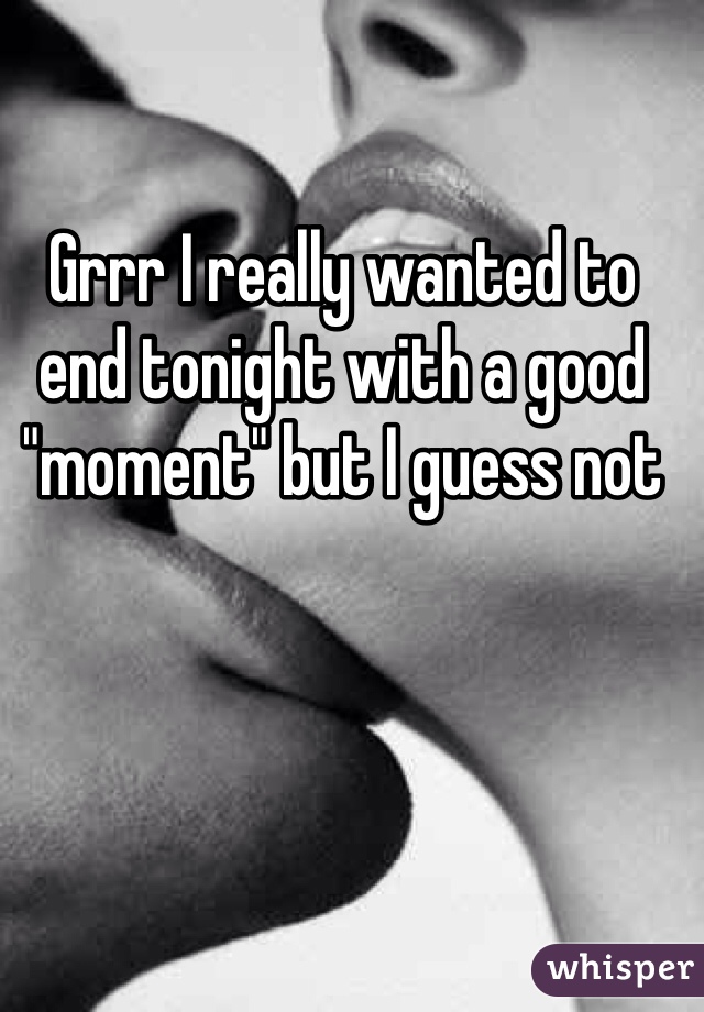 Grrr I really wanted to end tonight with a good "moment" but I guess not 

