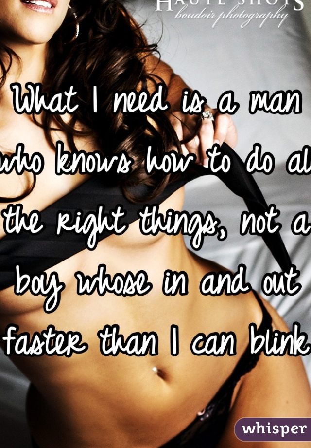 What I need is a man who knows how to do all the right things, not a boy whose in and out faster than I can blink
