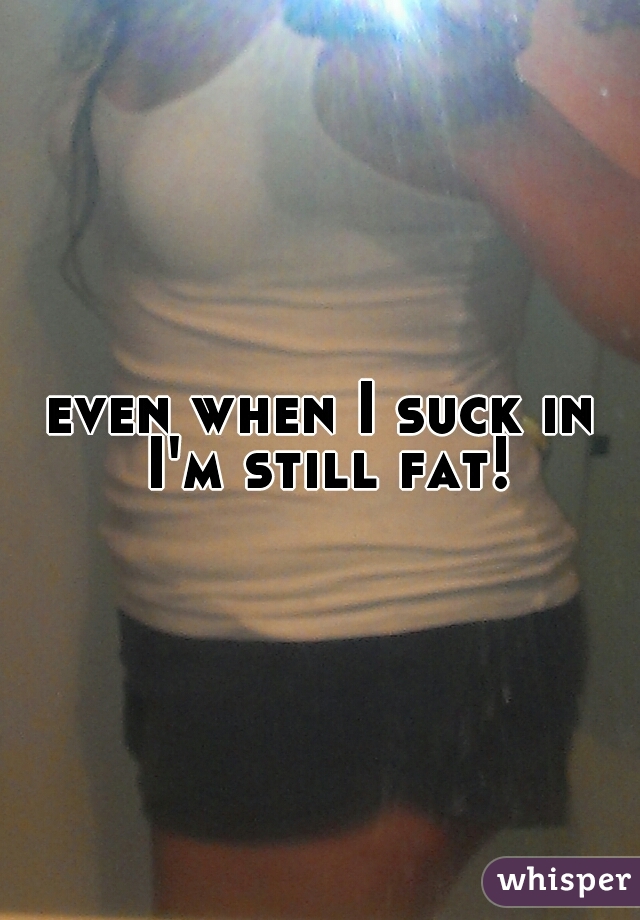 even when I suck in I'm still fat!
