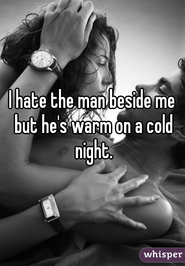 I hate the man beside me but he's warm on a cold night.