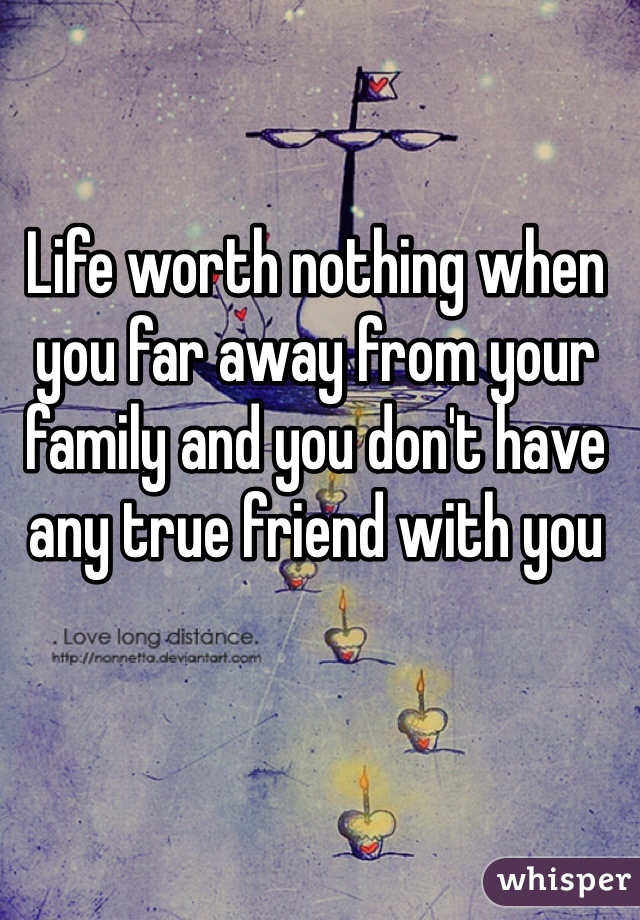Life worth nothing when you far away from your family and you don't have any true friend with you 
