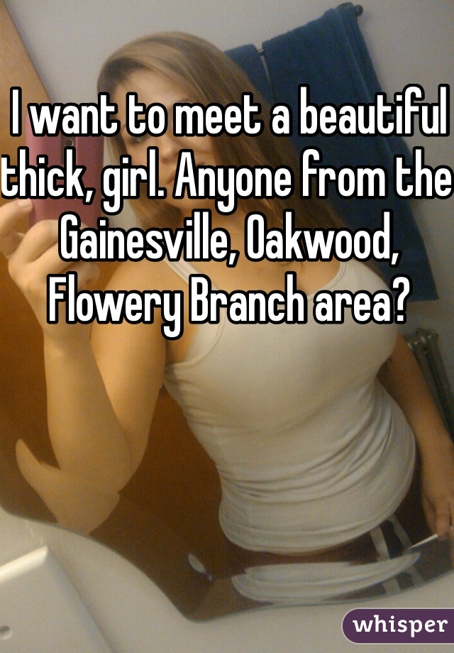 I want to meet a beautiful thick, girl. Anyone from the Gainesville, Oakwood, Flowery Branch area?