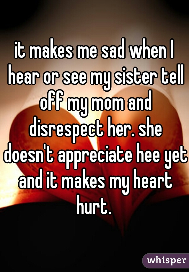 it makes me sad when I hear or see my sister tell off my mom and disrespect her. she doesn't appreciate hee yet and it makes my heart hurt. 
