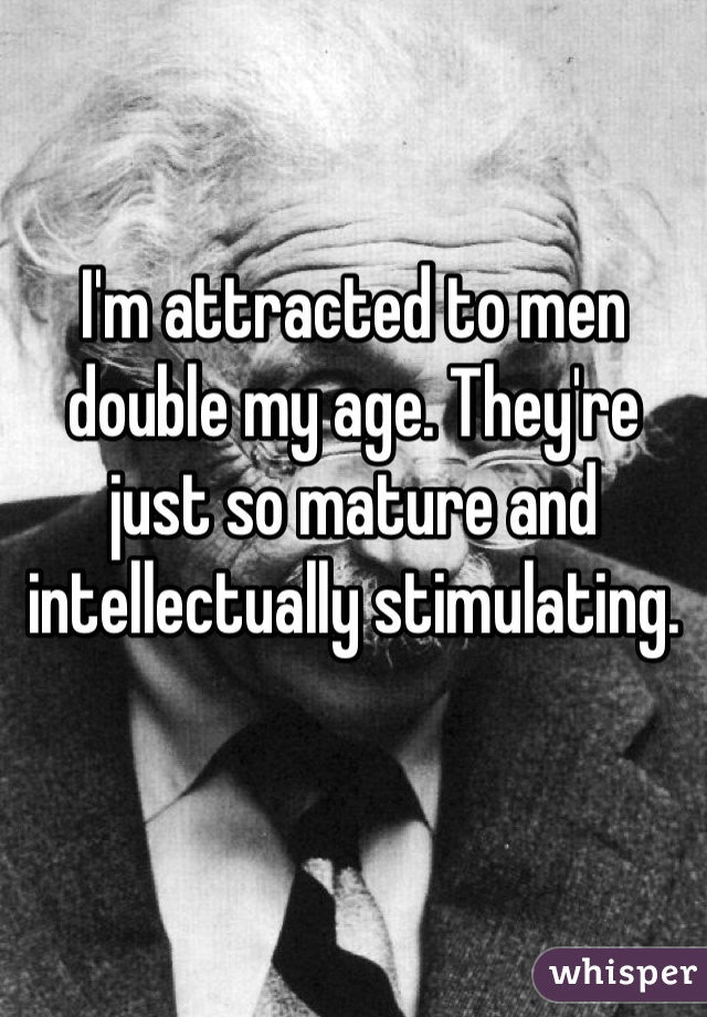 I'm attracted to men double my age. They're just so mature and intellectually stimulating.