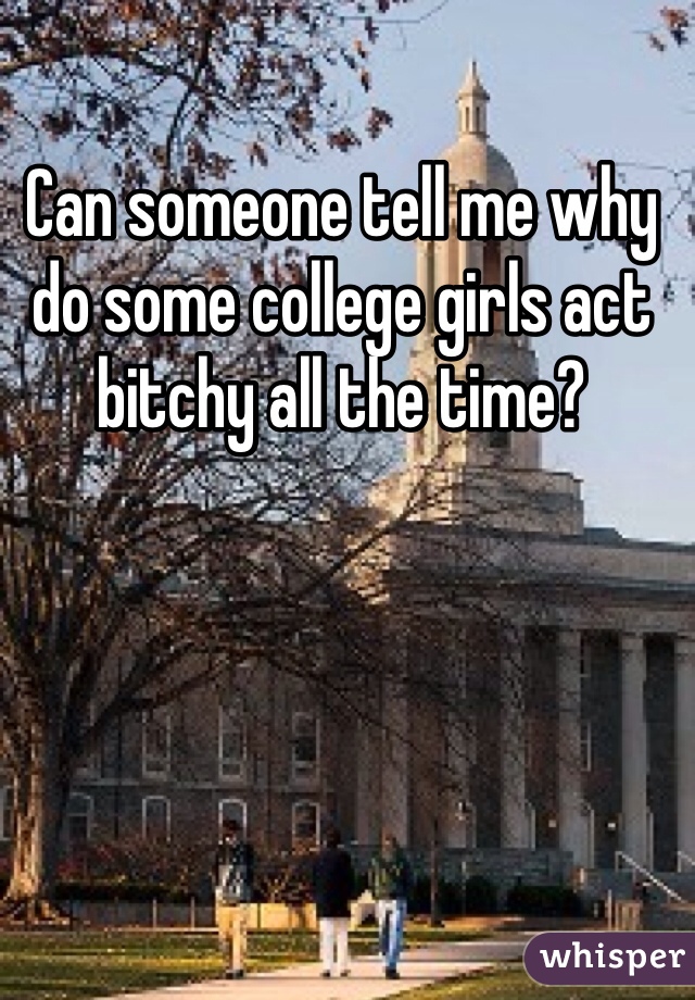 Can someone tell me why do some college girls act bitchy all the time?