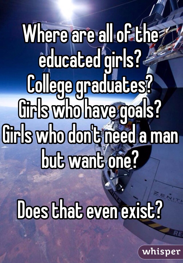 Where are all of the educated girls? 
College graduates? 
Girls who have goals? 
Girls who don't need a man but want one? 

Does that even exist? 
