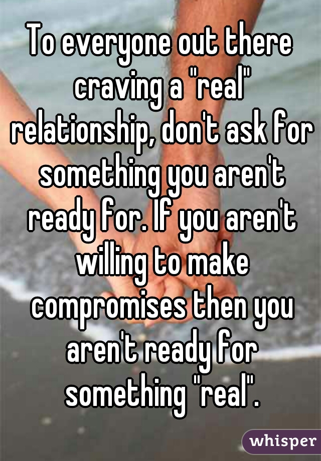 To everyone out there craving a "real" relationship, don't ask for something you aren't ready for. If you aren't willing to make compromises then you aren't ready for something "real".
