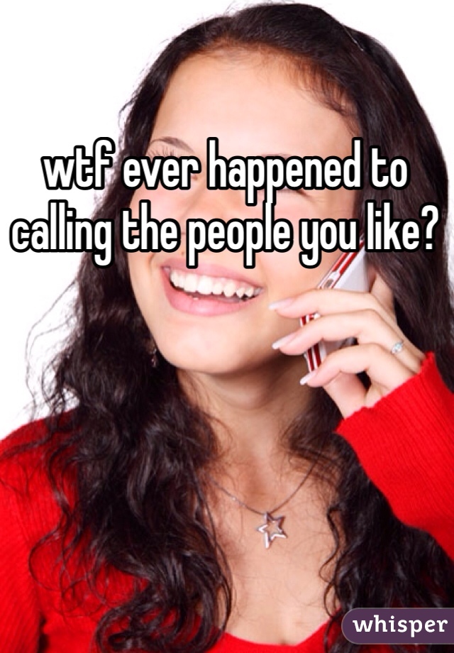wtf ever happened to calling the people you like?
