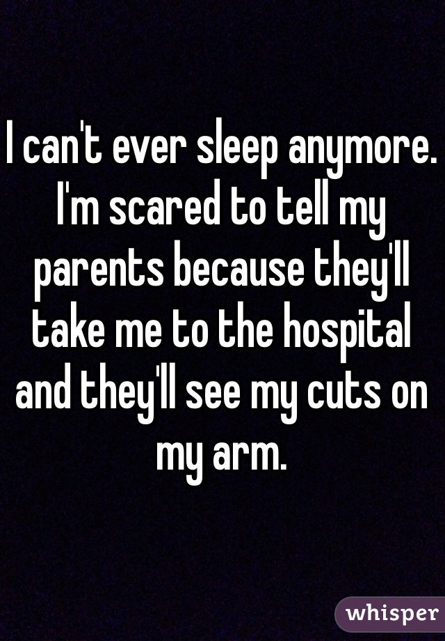 I can't ever sleep anymore. I'm scared to tell my parents because they'll take me to the hospital and they'll see my cuts on my arm. 