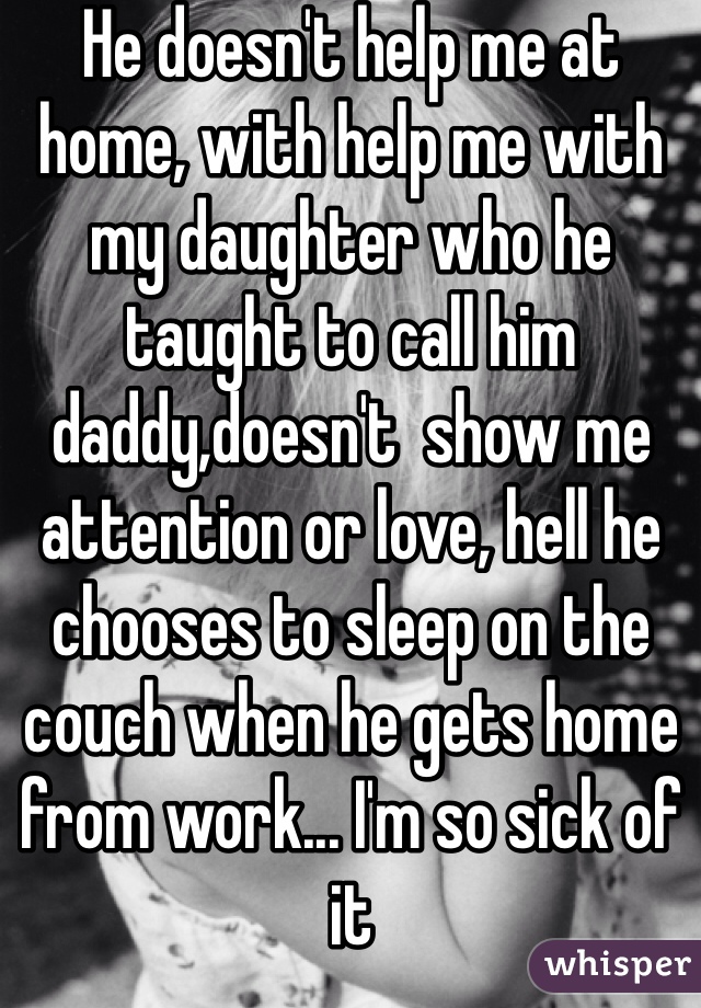 He doesn't help me at home, with help me with my daughter who he taught to call him daddy,doesn't  show me attention or love, hell he chooses to sleep on the couch when he gets home from work... I'm so sick of it 