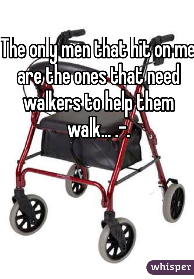 The only men that hit on me are the ones that need walkers to help them walk... .-. 