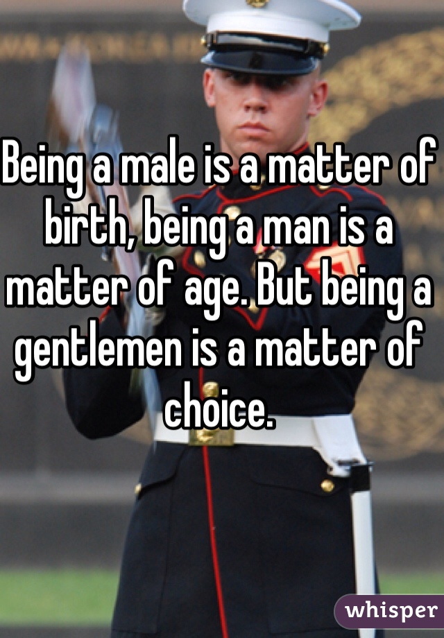 Being a male is a matter of birth, being a man is a matter of age. But being a gentlemen is a matter of choice.