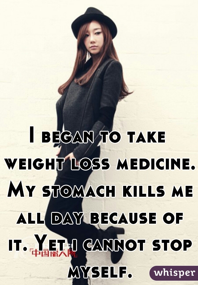 I began to take weight loss medicine. My stomach kills me all day because of it. Yet i cannot stop myself.