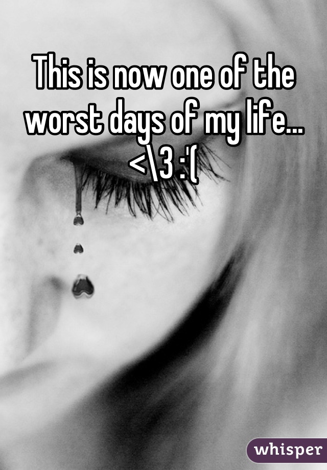 This is now one of the worst days of my life...<\3 :'(